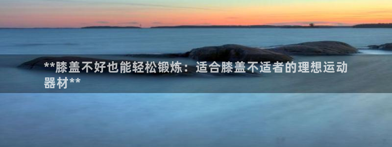 意昂3娱乐平台：**膝盖不好也能轻松锻炼：适合膝盖不