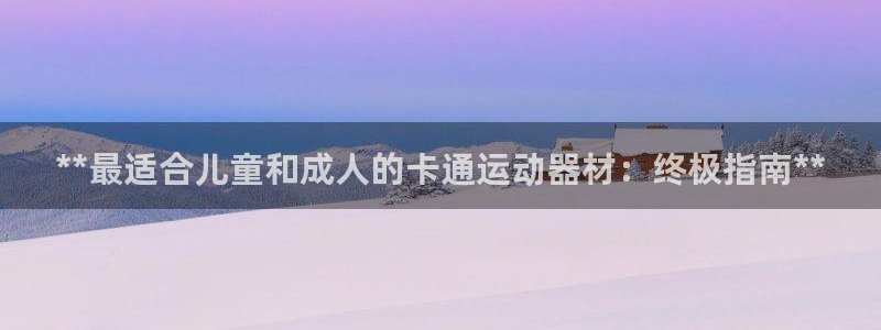 意昂体育3官方客服电话：**最适合儿童和成人的卡通运