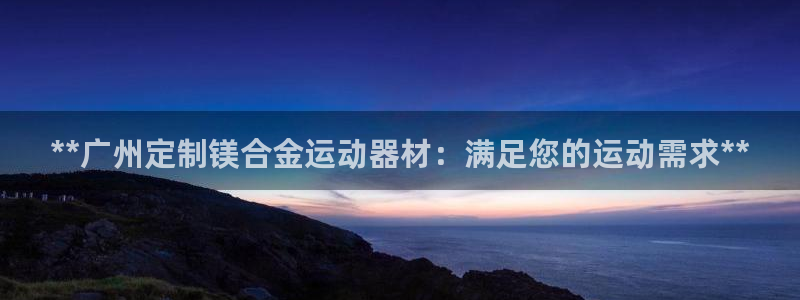 意昂体育3招商电话地址是多少：**广州定制镁合金运动