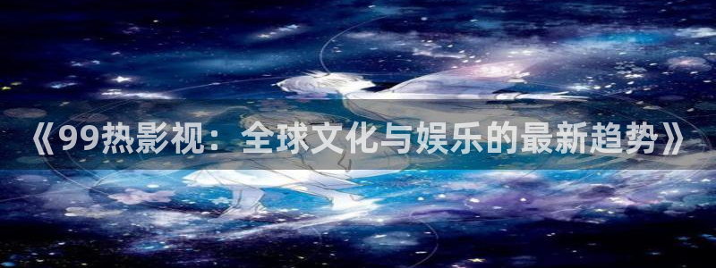 青青电影：《99热影视：全球文化与娱乐的最新趋势》